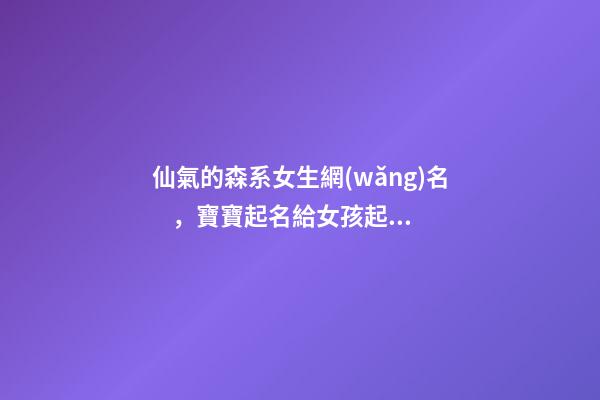 仙氣的森系女生網(wǎng)名，寶寶起名給女孩起個(gè)森女風(fēng)的好名字-第1張-觀點(diǎn)-玄機(jī)派